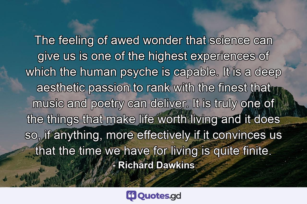 The feeling of awed wonder that science can give us is one of the highest experiences of which the human psyche is capable. It is a deep aesthetic passion to rank with the finest that music and poetry can deliver. It is truly one of the things that make life worth living and it does so, if anything, more effectively if it convinces us that the time we have for living is quite finite. - Quote by Richard Dawkins