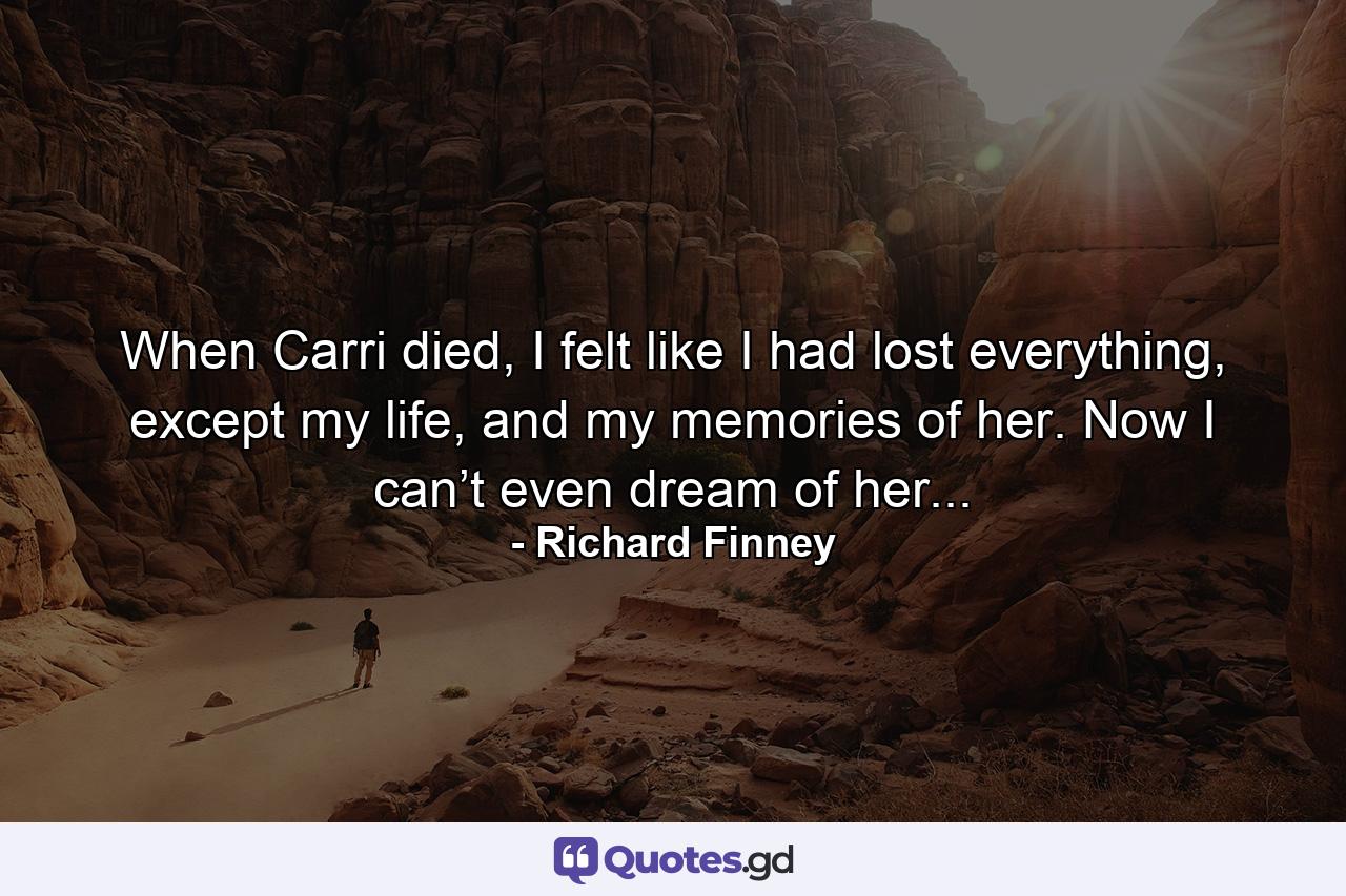 When Carri died, I felt like I had lost everything, except my life, and my memories of her. Now I can’t even dream of her... - Quote by Richard Finney