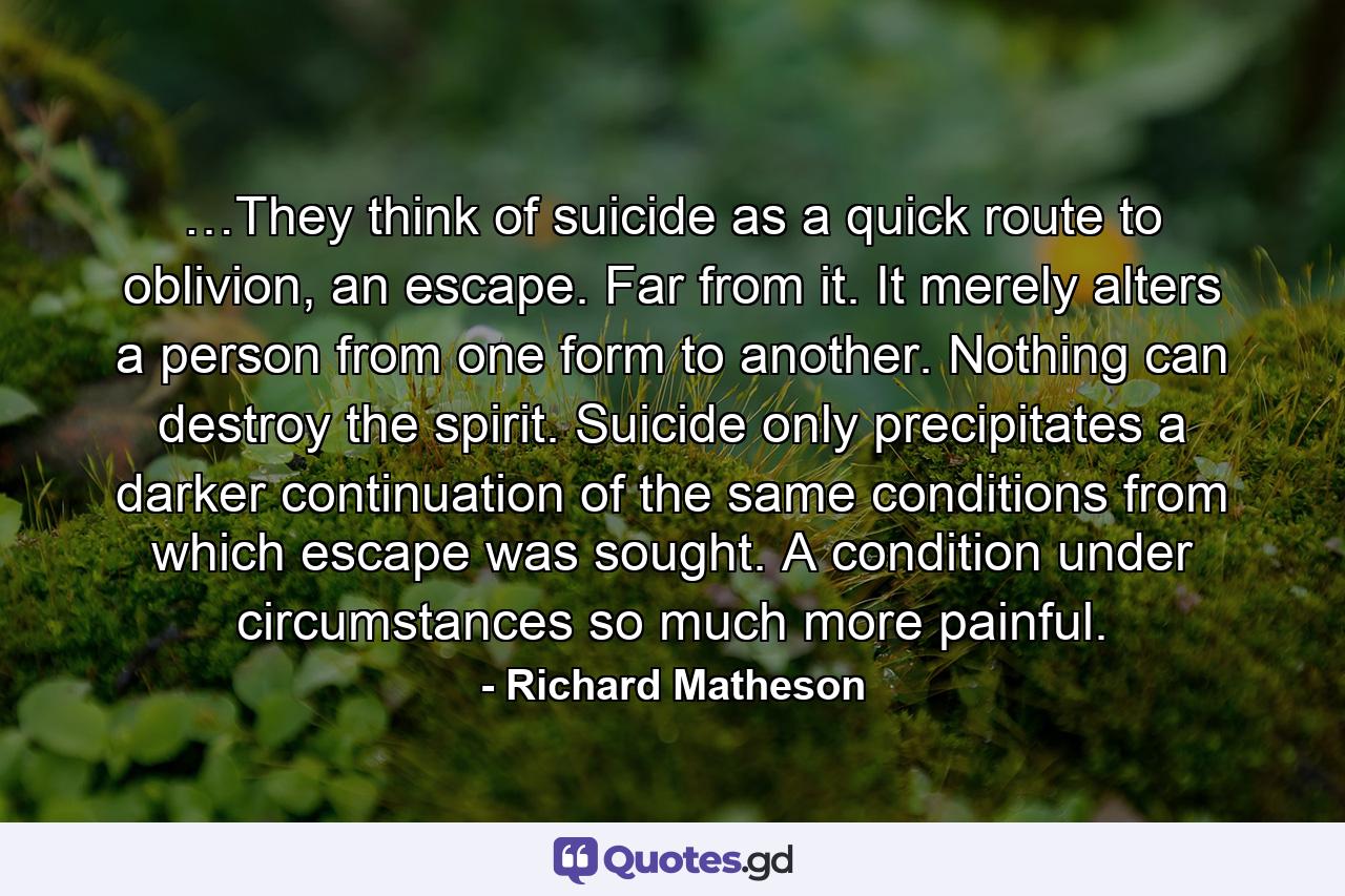 …They think of suicide as a quick route to oblivion, an escape. Far from it. It merely alters a person from one form to another. Nothing can destroy the spirit. Suicide only precipitates a darker continuation of the same conditions from which escape was sought. A condition under circumstances so much more painful. - Quote by Richard Matheson