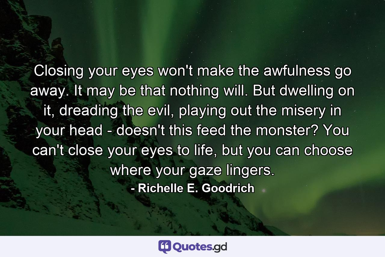 Closing your eyes won't make the awfulness go away. It may be that nothing will. But dwelling on it, dreading the evil, playing out the misery in your head - doesn't this feed the monster? You can't close your eyes to life, but you can choose where your gaze lingers. - Quote by Richelle E. Goodrich