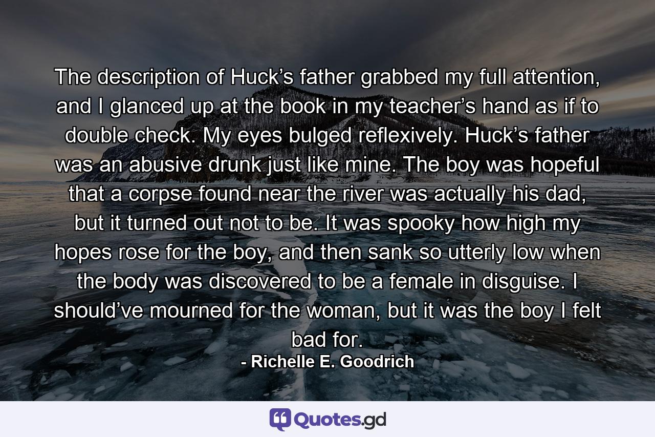 The description of Huck’s father grabbed my full attention, and I glanced up at the book in my teacher’s hand as if to double check. My eyes bulged reflexively. Huck’s father was an abusive drunk just like mine. The boy was hopeful that a corpse found near the river was actually his dad, but it turned out not to be. It was spooky how high my hopes rose for the boy, and then sank so utterly low when the body was discovered to be a female in disguise. I should’ve mourned for the woman, but it was the boy I felt bad for. - Quote by Richelle E. Goodrich