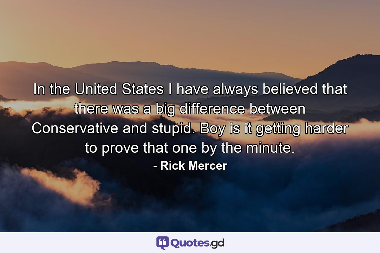 In the United States I have always believed that there was a big difference between Conservative and stupid. Boy is it getting harder to prove that one by the minute. - Quote by Rick Mercer