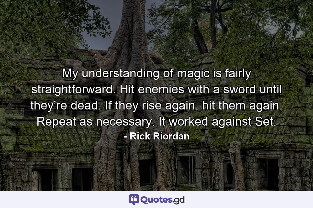 My understanding of magic is fairly straightforward. Hit enemies with a sword until they’re dead. If they rise again, hit them again. Repeat as necessary. It worked against Set. - Quote by Rick Riordan