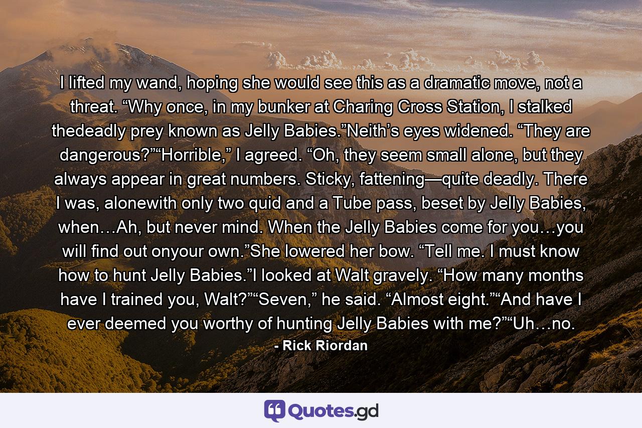 I lifted my wand, hoping she would see this as a dramatic move, not a threat. “Why once, in my bunker at Charing Cross Station, I stalked thedeadly prey known as Jelly Babies.”Neith’s eyes widened. “They are dangerous?”“Horrible,” I agreed. “Oh, they seem small alone, but they always appear in great numbers. Sticky, fattening—quite deadly. There I was, alonewith only two quid and a Tube pass, beset by Jelly Babies, when…Ah, but never mind. When the Jelly Babies come for you…you will find out onyour own.”She lowered her bow. “Tell me. I must know how to hunt Jelly Babies.”I looked at Walt gravely. “How many months have I trained you, Walt?”“Seven,” he said. “Almost eight.”“And have I ever deemed you worthy of hunting Jelly Babies with me?”“Uh…no. - Quote by Rick Riordan