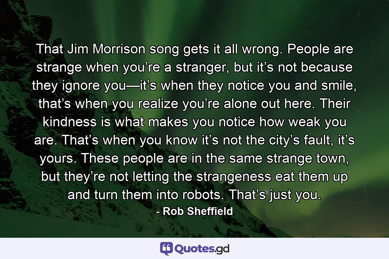 That Jim Morrison song gets it all wrong. People are strange when you’re a stranger, but it’s not because they ignore you—it’s when they notice you and smile, that’s when you realize you’re alone out here. Their kindness is what makes you notice how weak you are. That’s when you know it’s not the city’s fault, it’s yours. These people are in the same strange town, but they’re not letting the strangeness eat them up and turn them into robots. That’s just you. - Quote by Rob Sheffield