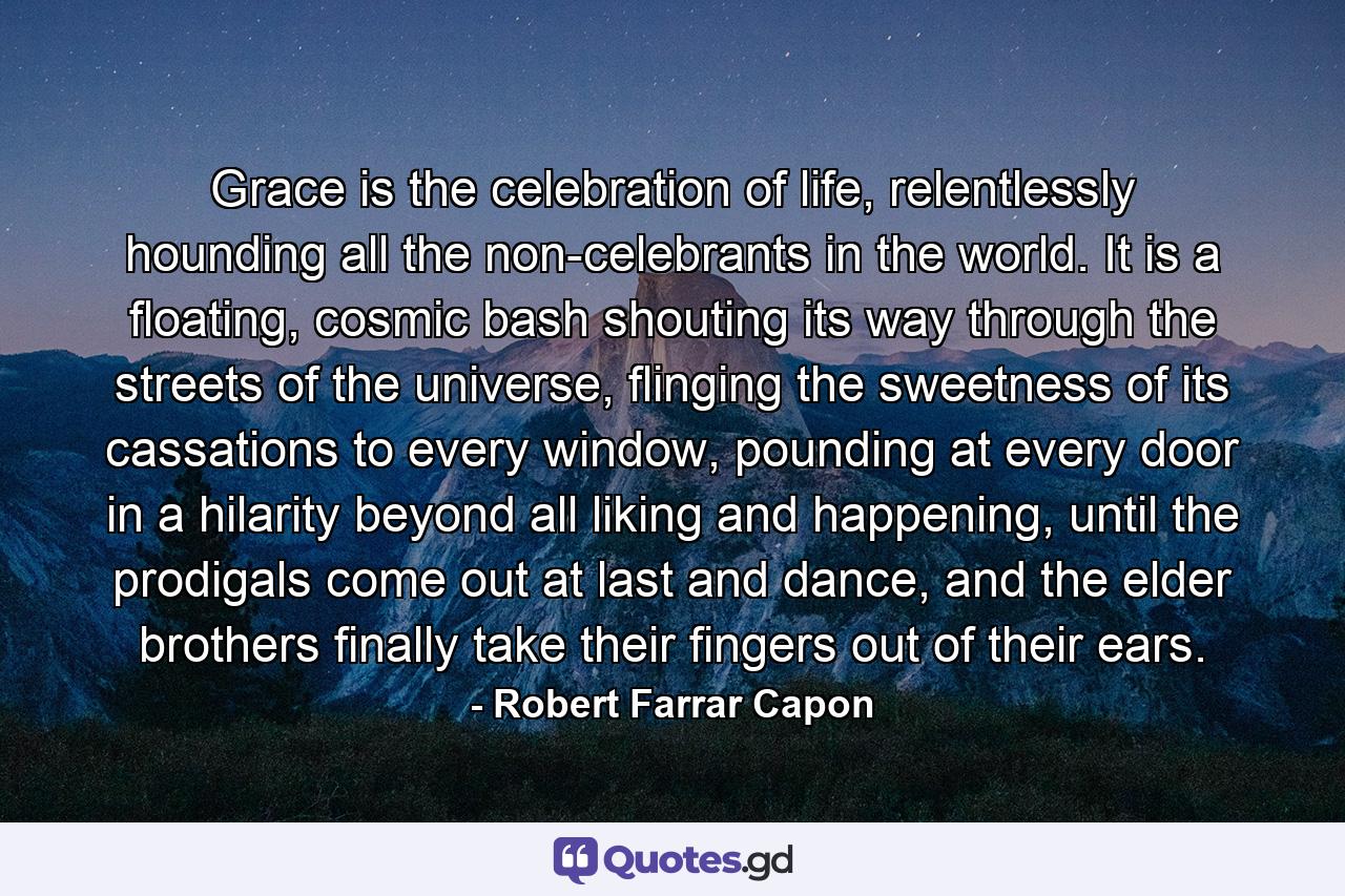 Grace is the celebration of life, relentlessly hounding all the non-celebrants in the world. It is a floating, cosmic bash shouting its way through the streets of the universe, flinging the sweetness of its cassations to every window, pounding at every door in a hilarity beyond all liking and happening, until the prodigals come out at last and dance, and the elder brothers finally take their fingers out of their ears. - Quote by Robert Farrar Capon