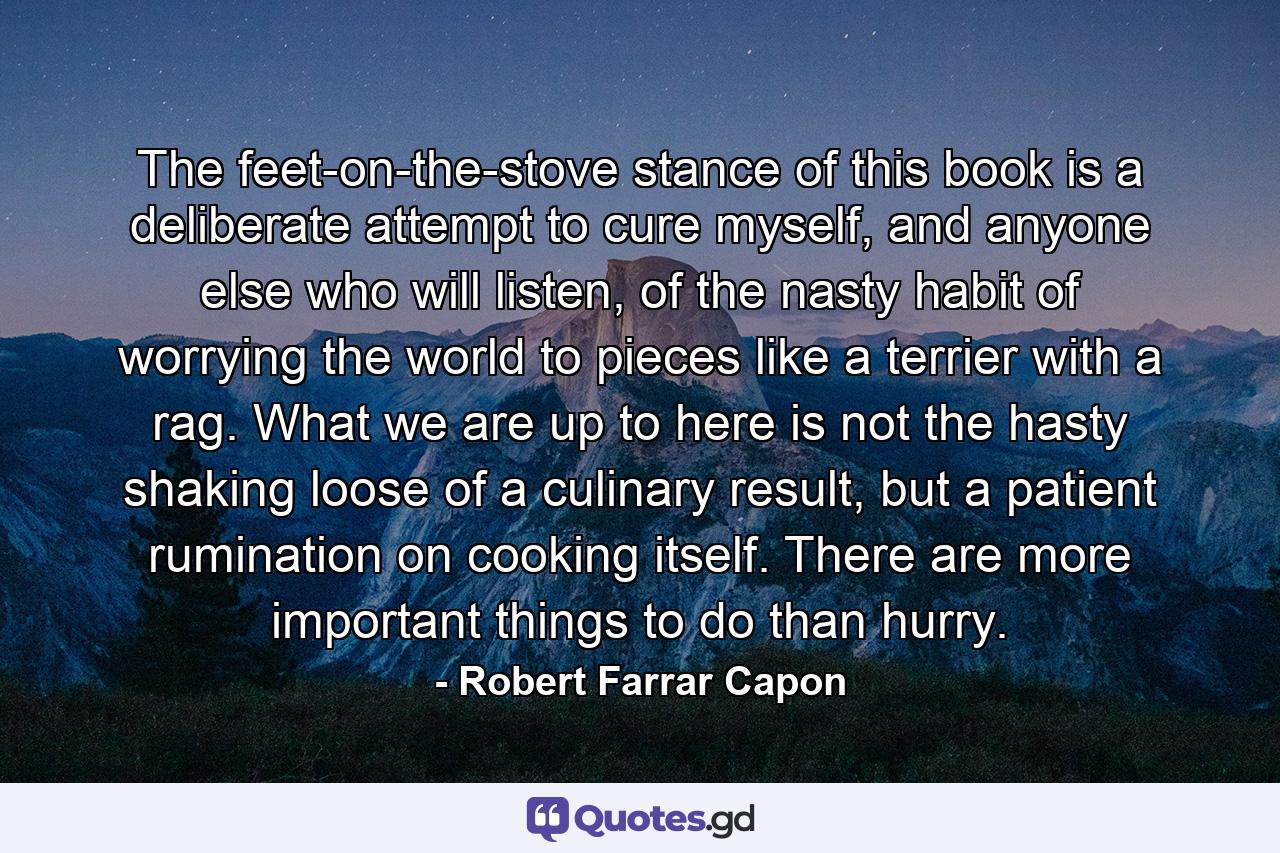 The feet-on-the-stove stance of this book is a deliberate attempt to cure myself, and anyone else who will listen, of the nasty habit of worrying the world to pieces like a terrier with a rag. What we are up to here is not the hasty shaking loose of a culinary result, but a patient rumination on cooking itself. There are more important things to do than hurry. - Quote by Robert Farrar Capon