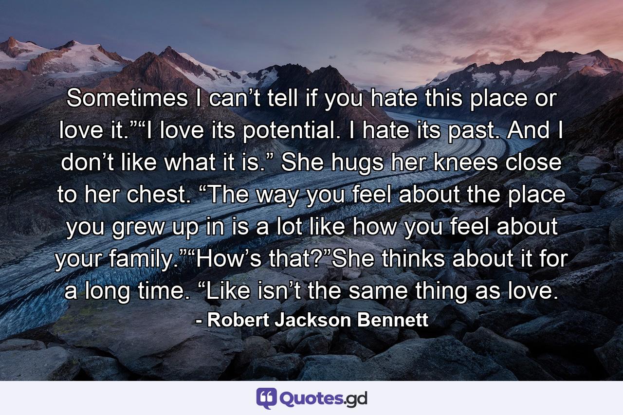 Sometimes I can’t tell if you hate this place or love it.”“I love its potential. I hate its past. And I don’t like what it is.” She hugs her knees close to her chest. “The way you feel about the place you grew up in is a lot like how you feel about your family.”“How’s that?”She thinks about it for a long time. “Like isn’t the same thing as love. - Quote by Robert Jackson Bennett