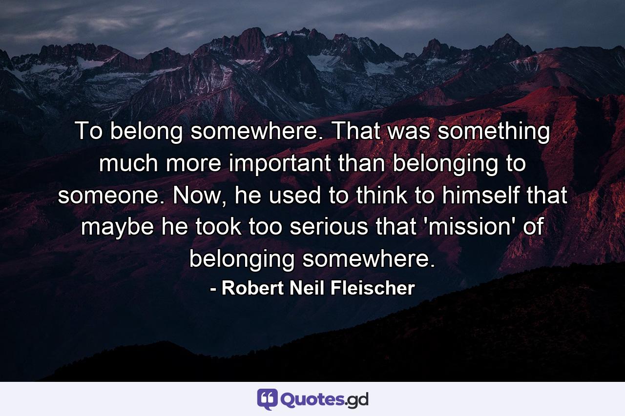 To belong somewhere. That was something much more important than belonging to someone. Now, he used to think to himself that maybe he took too serious that 'mission' of belonging somewhere. - Quote by Robert Neil Fleischer