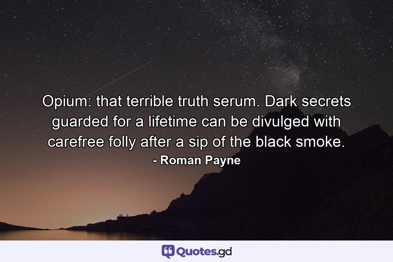 Opium: that terrible truth serum. Dark secrets guarded for a lifetime can be divulged with carefree folly after a sip of the black smoke. - Quote by Roman Payne