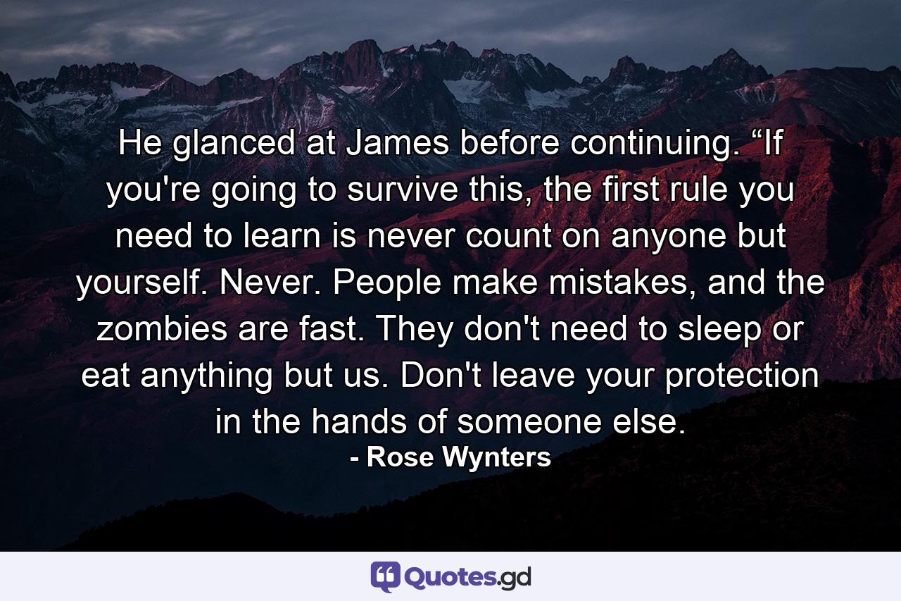 He glanced at James before continuing. “If you're going to survive this, the first rule you need to learn is never count on anyone but yourself. Never. People make mistakes, and the zombies are fast. They don't need to sleep or eat anything but us. Don't leave your protection in the hands of someone else. - Quote by Rose Wynters