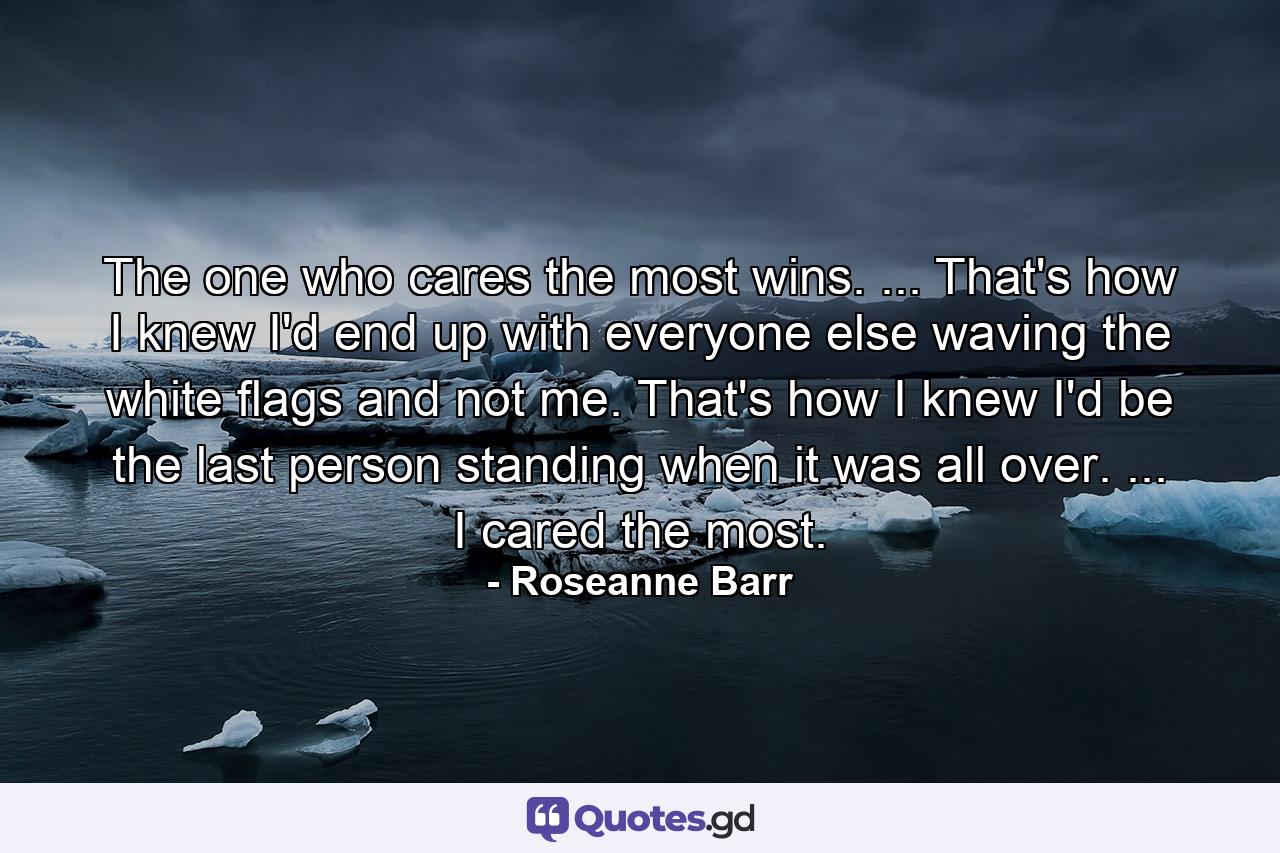 The one who cares the most wins. ... That's how I knew I'd end up with everyone else waving the white flags and not me. That's how I knew I'd be the last person standing when it was all over. ... I cared the most. - Quote by Roseanne Barr