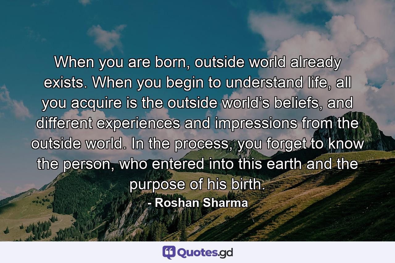 When you are born, outside world already exists. When you begin to understand life, all you acquire is the outside world’s beliefs, and different experiences and impressions from the outside world. In the process, you forget to know the person, who entered into this earth and the purpose of his birth. - Quote by Roshan Sharma