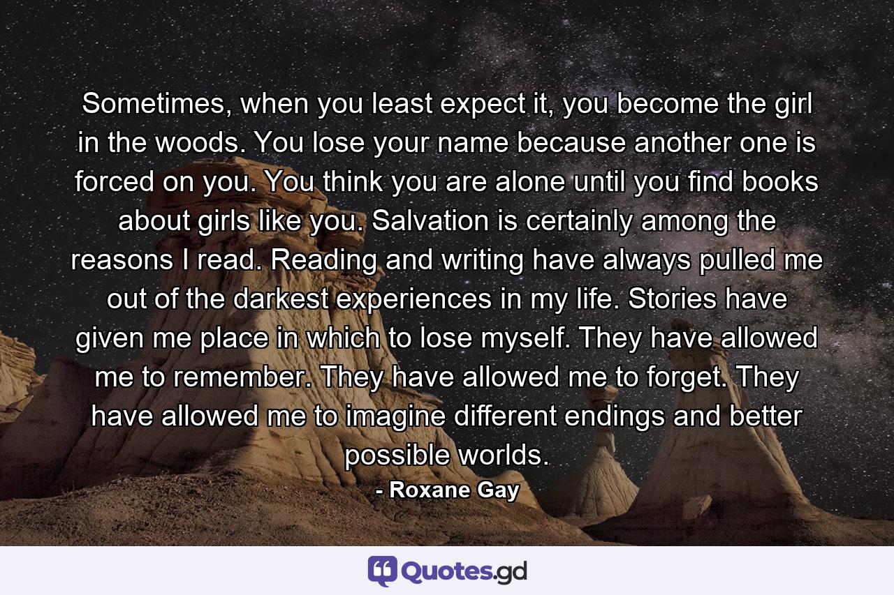 Sometimes, when you least expect it, you become the girl in the woods. You lose your name because another one is forced on you. You think you are alone until you find books about girls like you. Salvation is certainly among the reasons I read. Reading and writing have always pulled me out of the darkest experiences in my life. Stories have given me place in which to lose myself. They have allowed me to remember. They have allowed me to forget. They have allowed me to imagine different endings and better possible worlds. - Quote by Roxane Gay
