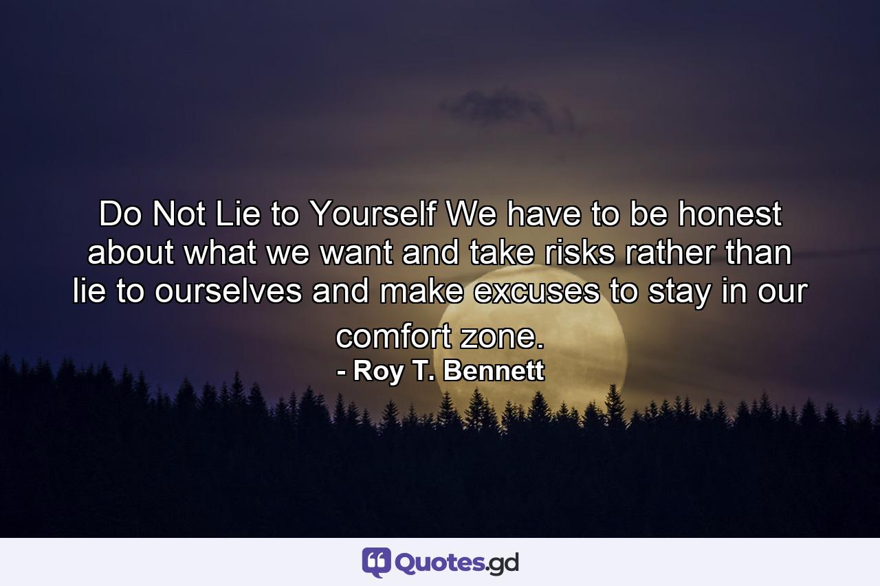 Do Not Lie to Yourself We have to be honest about what we want and take risks rather than lie to ourselves and make excuses to stay in our comfort zone. - Quote by Roy T. Bennett