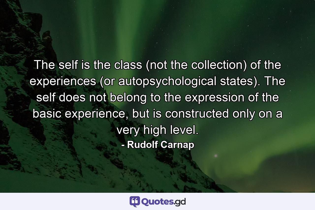 The self is the class (not the collection) of the experiences (or autopsychological states). The self does not belong to the expression of the basic experience, but is constructed only on a very high level. - Quote by Rudolf Carnap