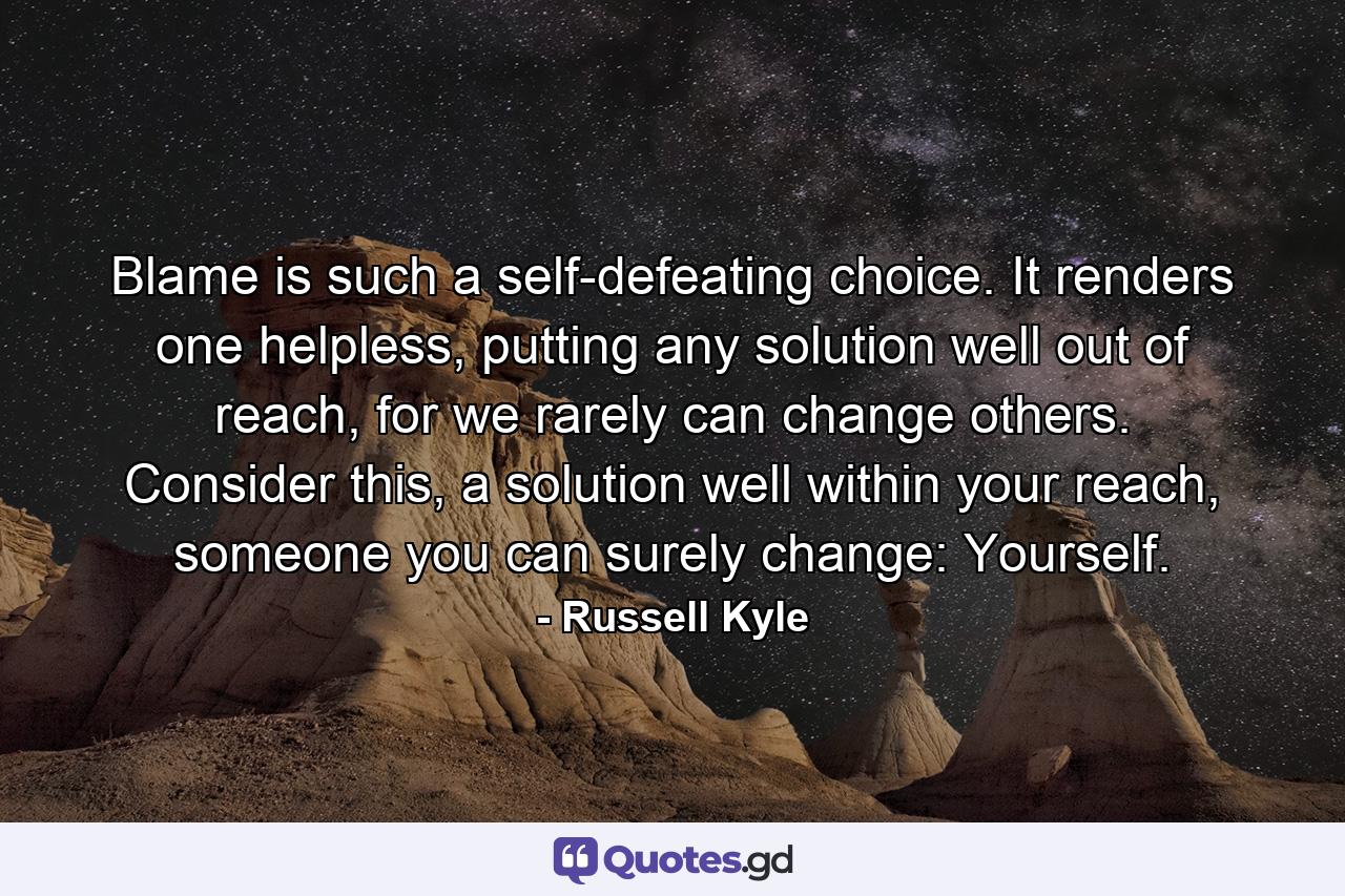 Blame is such a self-defeating choice. It renders one helpless, putting any solution well out of reach, for we rarely can change others. Consider this, a solution well within your reach, someone you can surely change: Yourself. - Quote by Russell Kyle