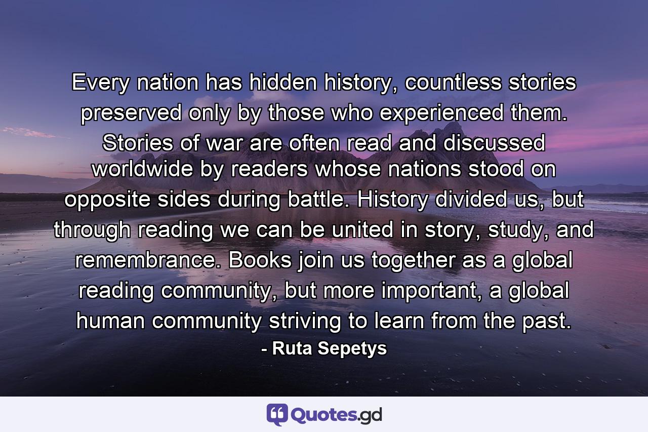 Every nation has hidden history, countless stories preserved only by those who experienced them. Stories of war are often read and discussed worldwide by readers whose nations stood on opposite sides during battle. History divided us, but through reading we can be united in story, study, and remembrance. Books join us together as a global reading community, but more important, a global human community striving to learn from the past. - Quote by Ruta Sepetys