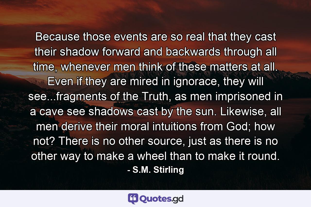 Because those events are so real that they cast their shadow forward and backwards through all time, whenever men think of these matters at all. Even if they are mired in ignorace, they will see...fragments of the Truth, as men imprisoned in a cave see shadows cast by the sun. Likewise, all men derive their moral intuitions from God; how not? There is no other source, just as there is no other way to make a wheel than to make it round. - Quote by S.M. Stirling