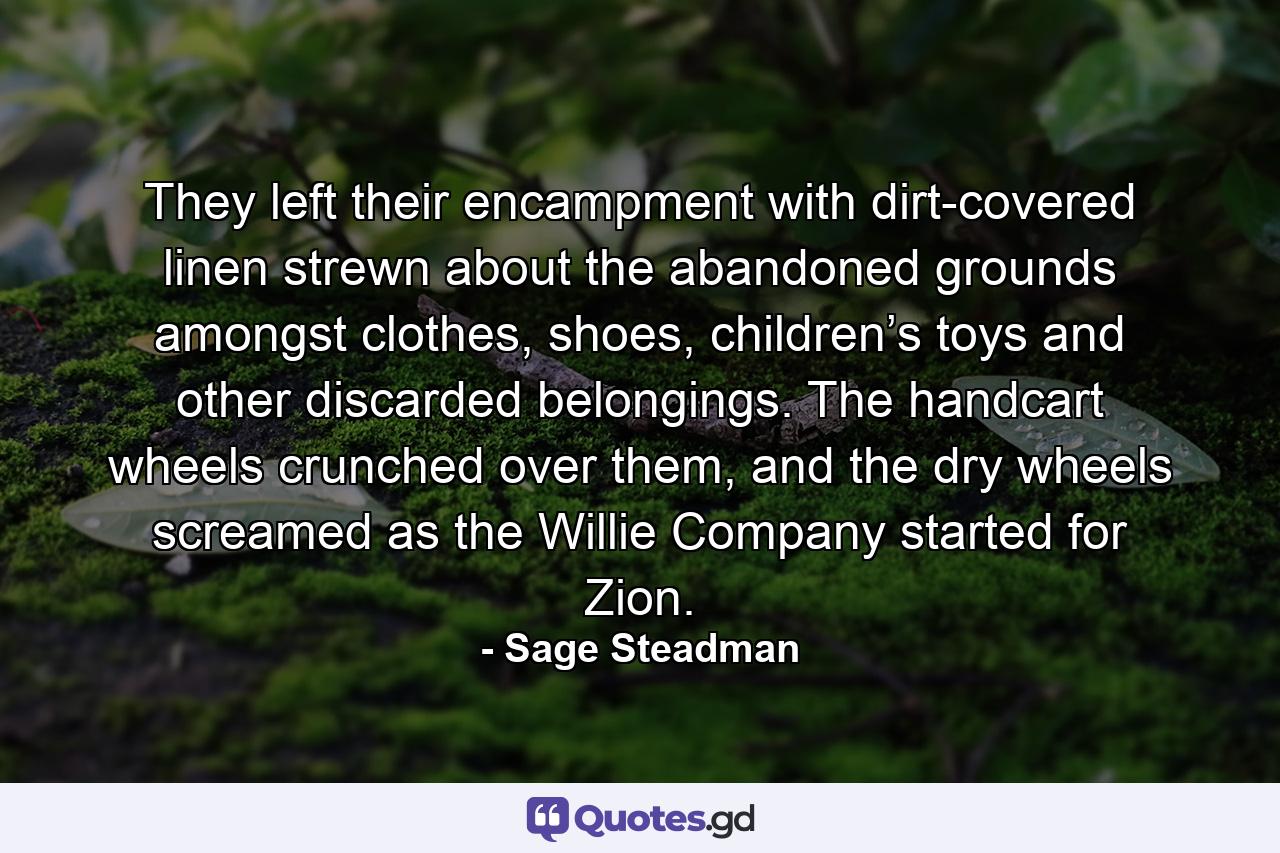 They left their encampment with dirt-covered linen strewn about the abandoned grounds amongst clothes, shoes, children’s toys and other discarded belongings. The handcart wheels crunched over them, and the dry wheels screamed as the Willie Company started for Zion. - Quote by Sage Steadman