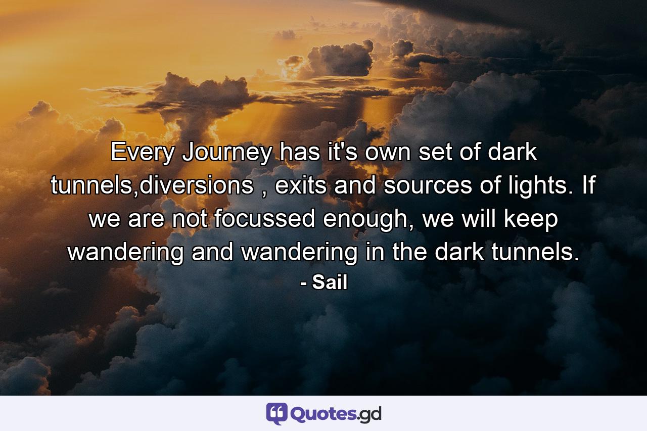 Every Journey has it's own set of dark tunnels,diversions , exits and sources of lights. If we are not focussed enough, we will keep wandering and wandering in the dark tunnels. - Quote by Sail