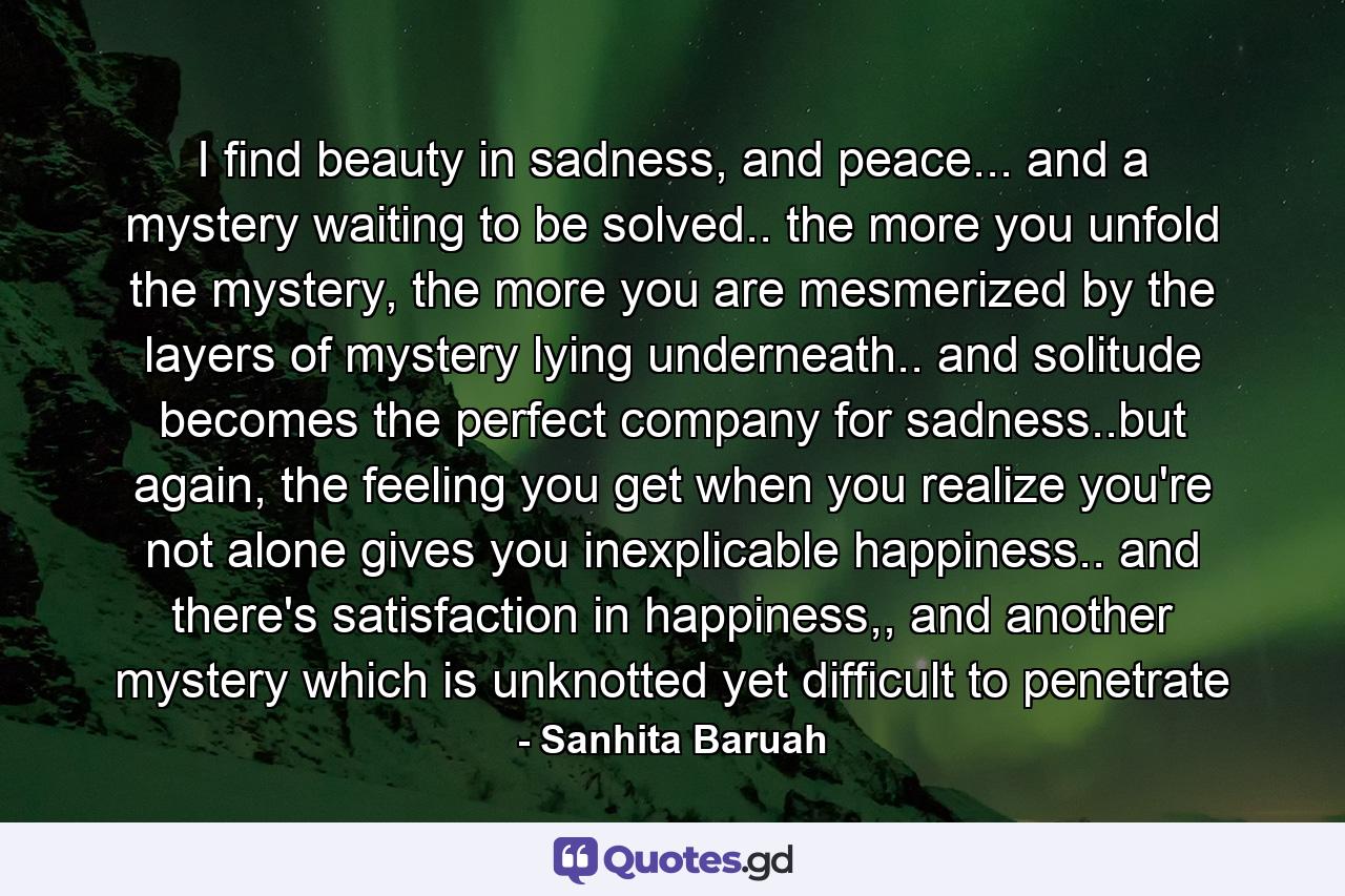 I find beauty in sadness, and peace... and a mystery waiting to be solved.. the more you unfold the mystery, the more you are mesmerized by the layers of mystery lying underneath.. and solitude becomes the perfect company for sadness..but again, the feeling you get when you realize you're not alone gives you inexplicable happiness.. and there's satisfaction in happiness,, and another mystery which is unknotted yet difficult to penetrate - Quote by Sanhita Baruah