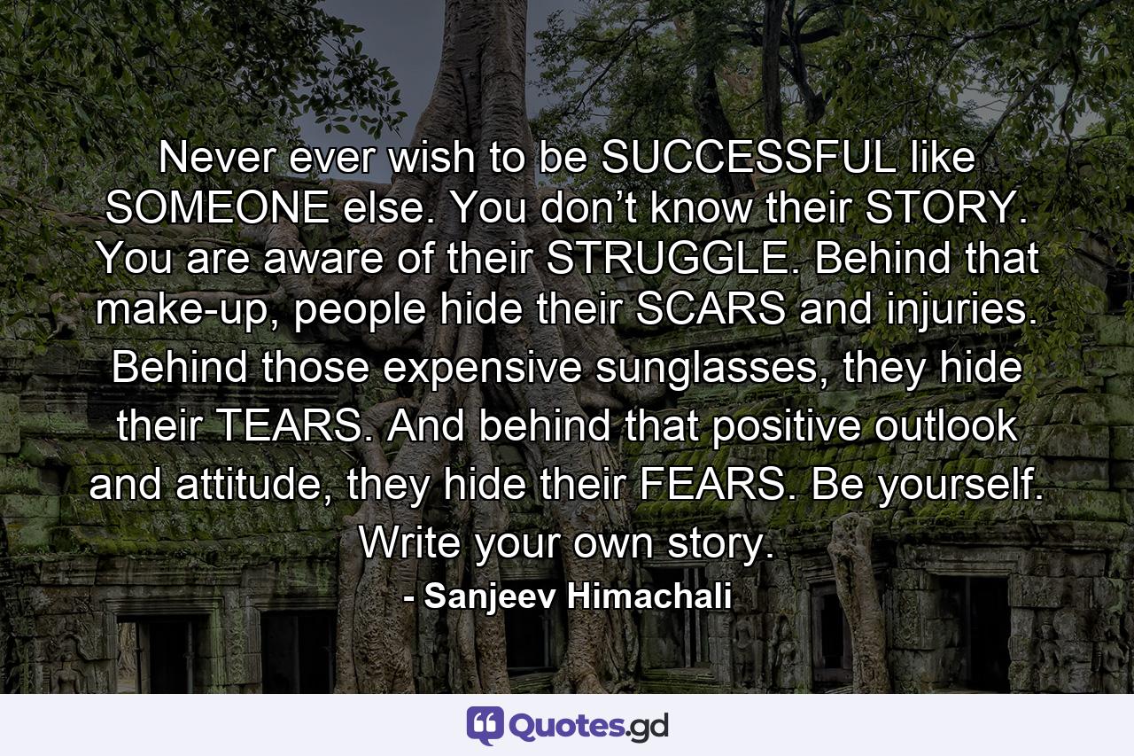 Never ever wish to be SUCCESSFUL like SOMEONE else. You don’t know their STORY. You are aware of their STRUGGLE. Behind that make-up, people hide their SCARS and injuries. Behind those expensive sunglasses, they hide their TEARS. And behind that positive outlook and attitude, they hide their FEARS. Be yourself. Write your own story. - Quote by Sanjeev Himachali