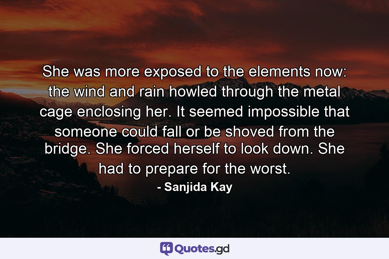 She was more exposed to the elements now: the wind and rain howled through the metal cage enclosing her. It seemed impossible that someone could fall or be shoved from the bridge. She forced herself to look down. She had to prepare for the worst. - Quote by Sanjida Kay