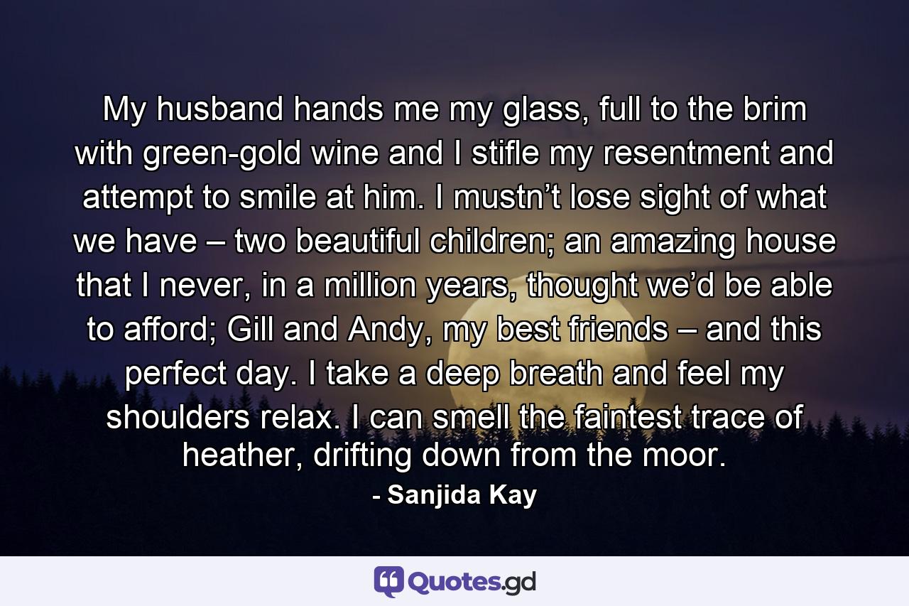 My husband hands me my glass, full to the brim with green-gold wine and I stifle my resentment and attempt to smile at him. I mustn’t lose sight of what we have – two beautiful children; an amazing house that I never, in a million years, thought we’d be able to afford; Gill and Andy, my best friends – and this perfect day. I take a deep breath and feel my shoulders relax. I can smell the faintest trace of heather, drifting down from the moor. - Quote by Sanjida Kay