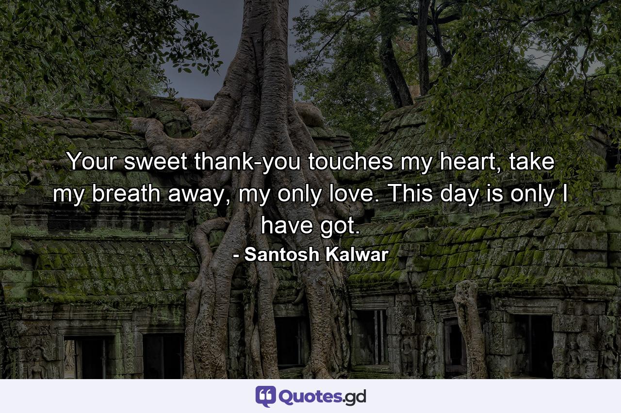 Your sweet thank-you touches my heart, take my breath away, my only love. This day is only I have got. - Quote by Santosh Kalwar