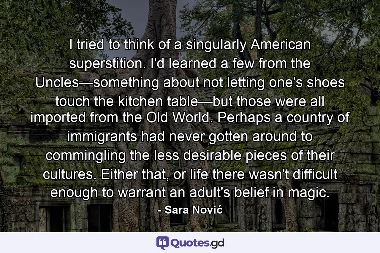 I tried to think of a singularly American superstition. I'd learned a few from the Uncles—something about not letting one's shoes touch the kitchen table—but those were all imported from the Old World. Perhaps a country of immigrants had never gotten around to commingling the less desirable pieces of their cultures. Either that, or life there wasn't difficult enough to warrant an adult's belief in magic. - Quote by Sara Nović