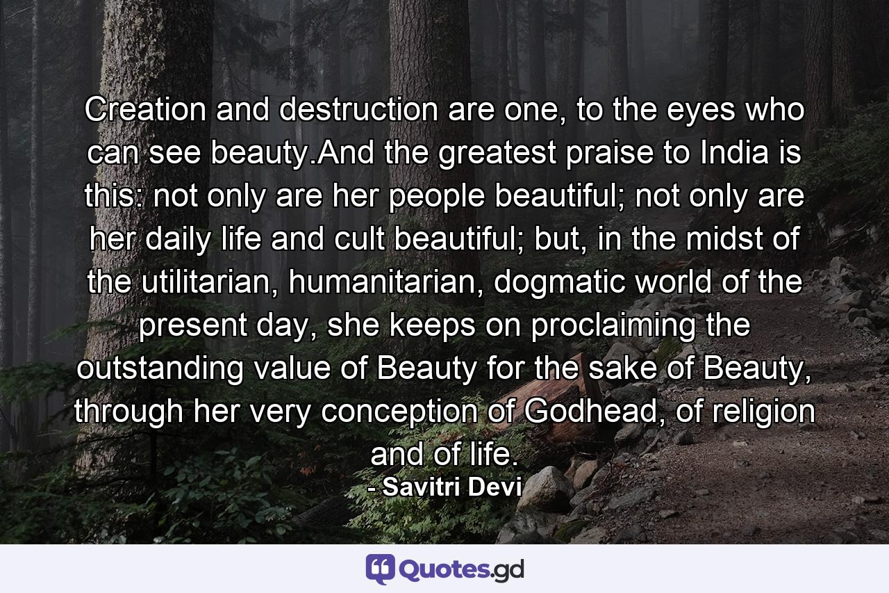 Creation and destruction are one, to the eyes who can see beauty.And the greatest praise to India is this: not only are her people beautiful; not only are her daily life and cult beautiful; but, in the midst of the utilitarian, humanitarian, dogmatic world of the present day, she keeps on proclaiming the outstanding value of Beauty for the sake of Beauty, through her very conception of Godhead, of religion and of life. - Quote by Savitri Devi