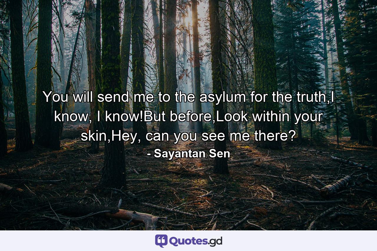 You will send me to the asylum for the truth,I know, I know!But before,Look within your skin,Hey, can you see me there? - Quote by Sayantan Sen