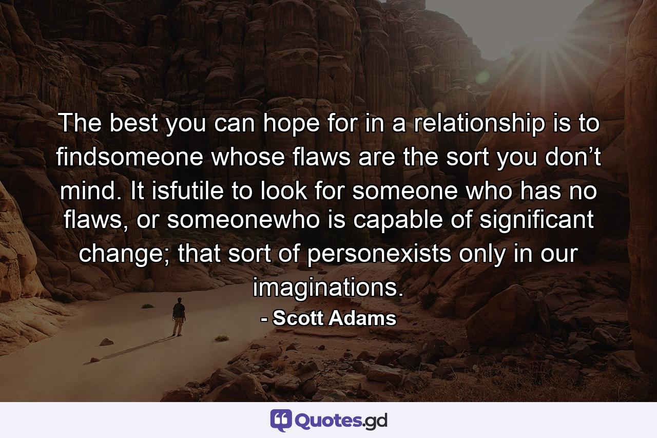 The best you can hope for in a relationship is to findsomeone whose flaws are the sort you don’t mind. It isfutile to look for someone who has no flaws, or someonewho is capable of significant change; that sort of personexists only in our imaginations. - Quote by Scott Adams