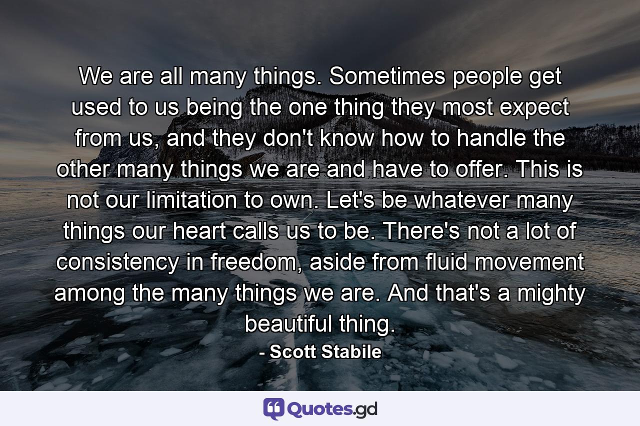 We are all many things. Sometimes people get used to us being the one thing they most expect from us, and they don't know how to handle the other many things we are and have to offer. This is not our limitation to own. Let's be whatever many things our heart calls us to be. There's not a lot of consistency in freedom, aside from fluid movement among the many things we are. And that's a mighty beautiful thing. - Quote by Scott Stabile