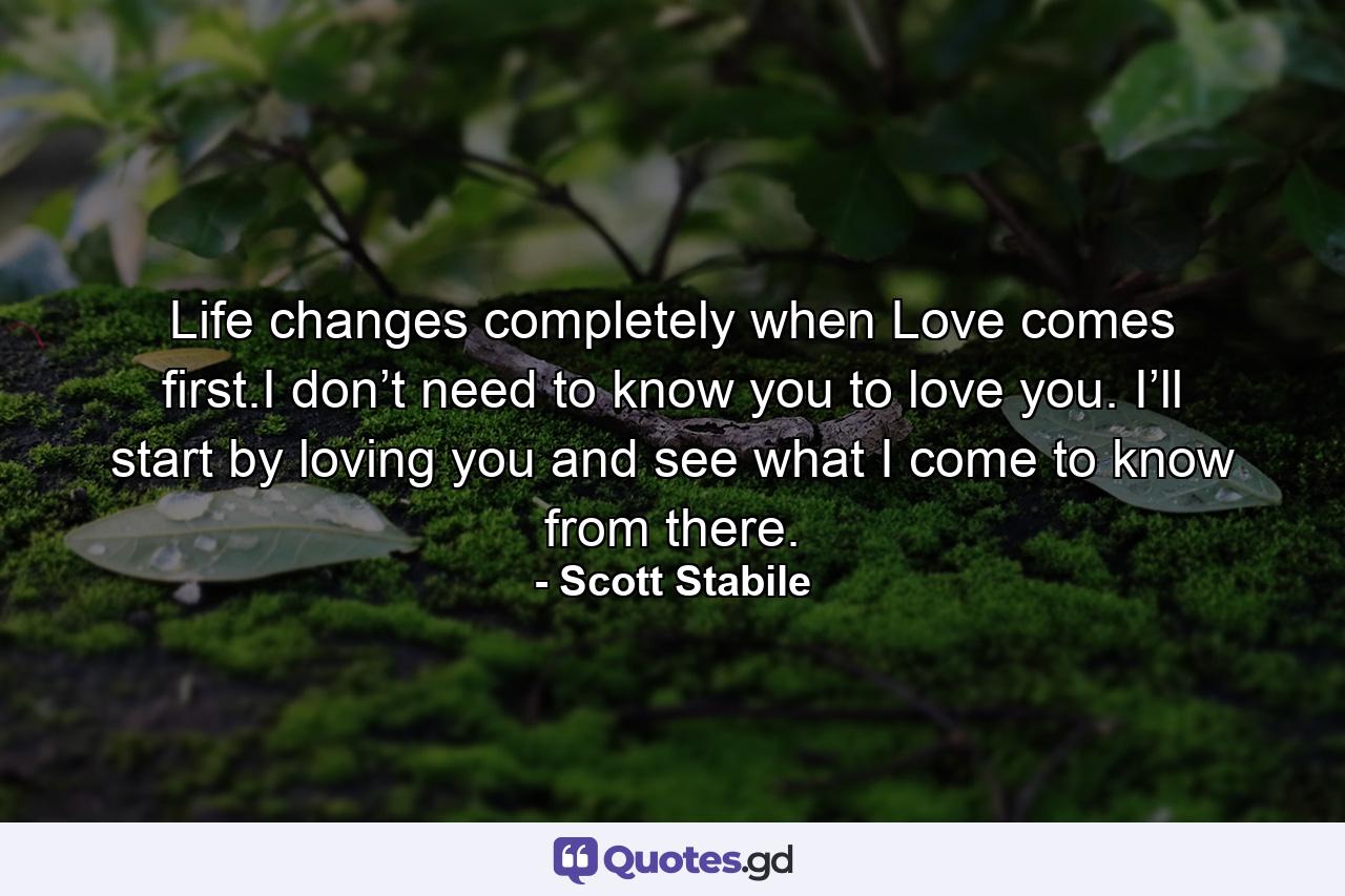 Life changes completely when Love comes first.I don’t need to know you to love you. I’ll start by loving you and see what I come to know from there. - Quote by Scott Stabile