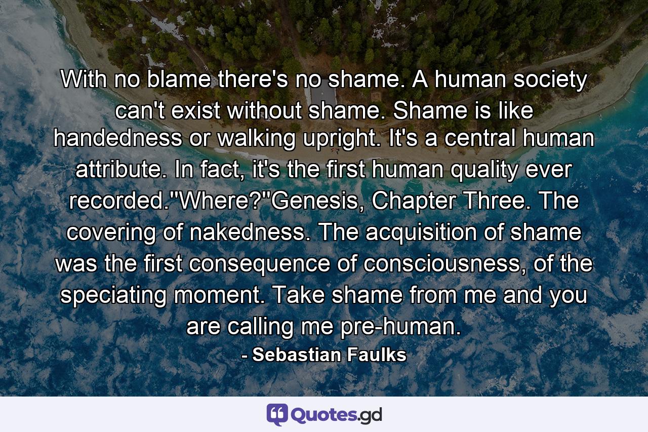 With no blame there's no shame. A human society can't exist without shame. Shame is like handedness or walking upright. It's a central human attribute. In fact, it's the first human quality ever recorded.''Where?''Genesis, Chapter Three. The covering of nakedness. The acquisition of shame was the first consequence of consciousness, of the speciating moment. Take shame from me and you are calling me pre-human. - Quote by Sebastian Faulks