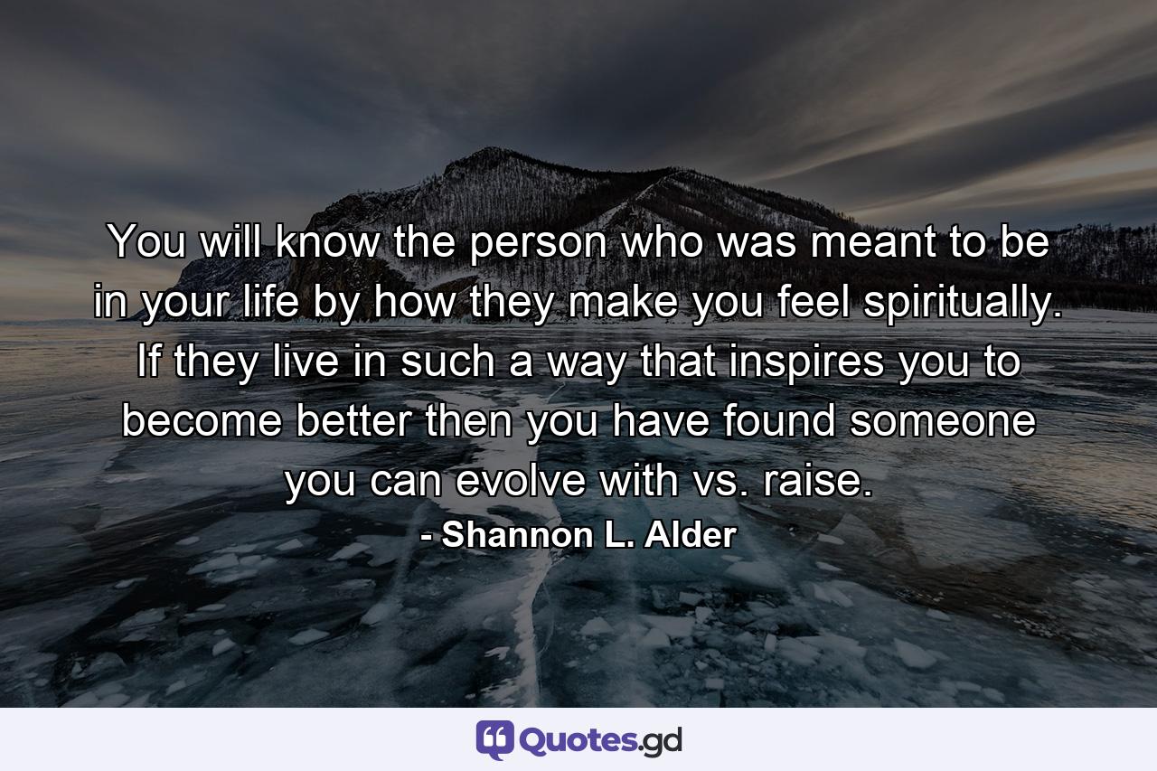 You will know the person who was meant to be in your life by how they make you feel spiritually. If they live in such a way that inspires you to become better then you have found someone you can evolve with vs. raise. - Quote by Shannon L. Alder