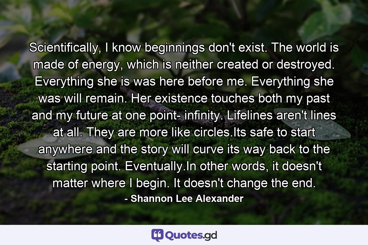 Scientifically, I know beginnings don't exist. The world is made of energy, which is neither created or destroyed. Everything she is was here before me. Everything she was will remain. Her existence touches both my past and my future at one point- infinity. Lifelines aren't lines at all. They are more like circles.Its safe to start anywhere and the story will curve its way back to the starting point. Eventually.In other words, it doesn't matter where I begin. It doesn't change the end. - Quote by Shannon Lee Alexander