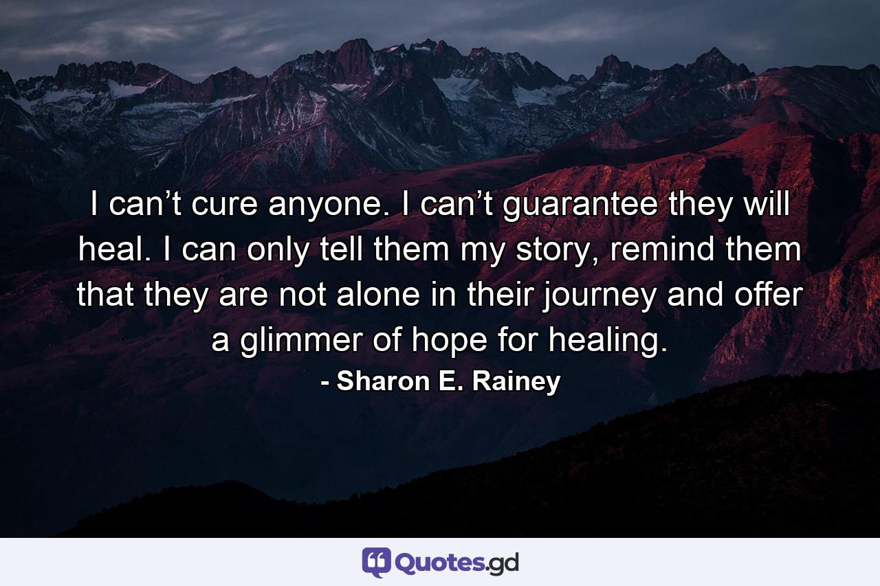 I can’t cure anyone. I can’t guarantee they will heal. I can only tell them my story, remind them that they are not alone in their journey and offer a glimmer of hope for healing. - Quote by Sharon E. Rainey