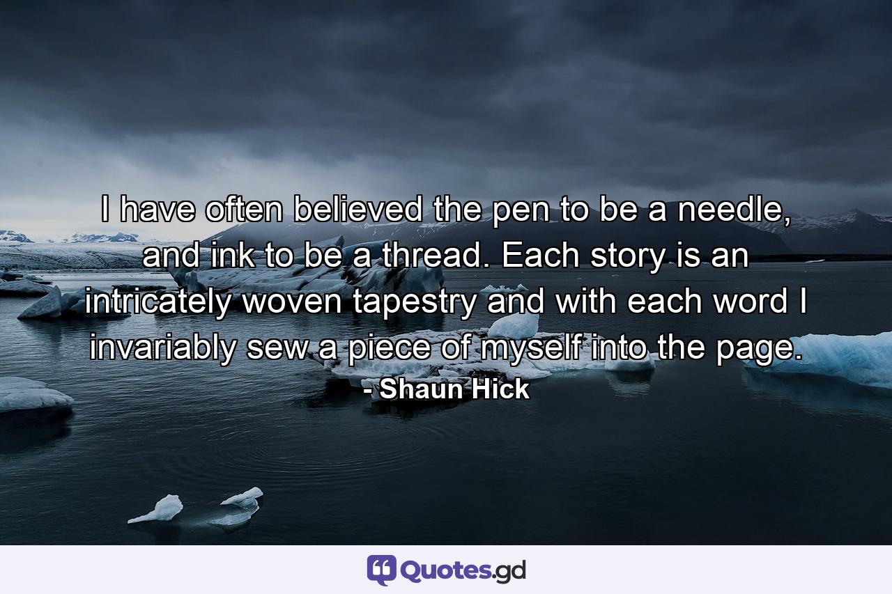 I have often believed the pen to be a needle, and ink to be a thread. Each story is an intricately woven tapestry and with each word I invariably sew a piece of myself into the page. - Quote by Shaun Hick