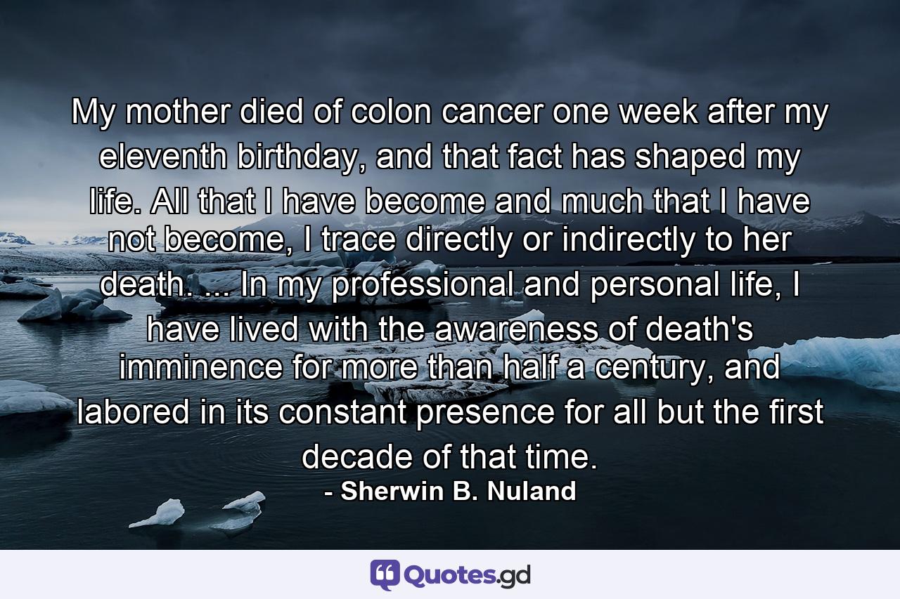 My mother died of colon cancer one week after my eleventh birthday, and that fact has shaped my life. All that I have become and much that I have not become, I trace directly or indirectly to her death. ... In my professional and personal life, I have lived with the awareness of death's imminence for more than half a century, and labored in its constant presence for all but the first decade of that time. - Quote by Sherwin B. Nuland