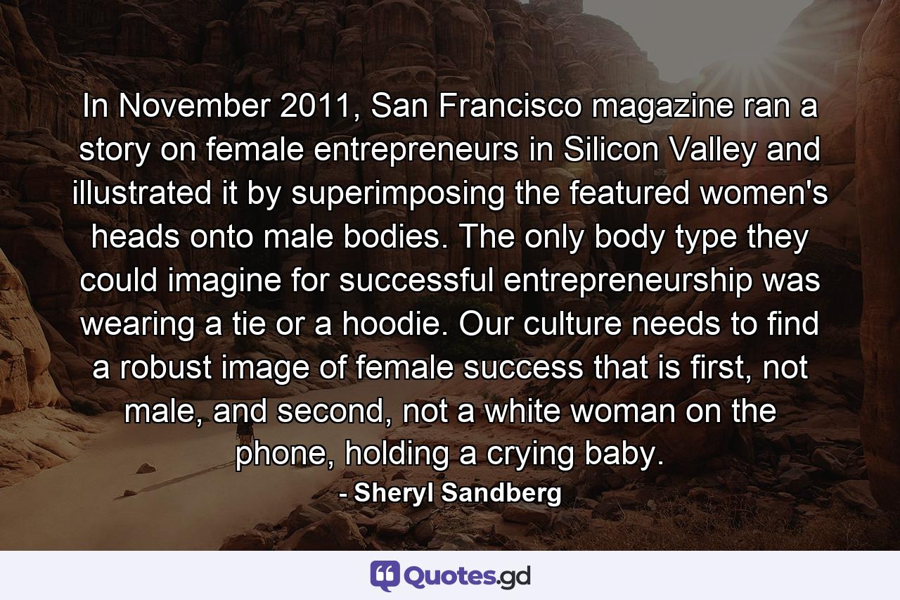 In November 2011, San Francisco magazine ran a story on female entrepreneurs in Silicon Valley and illustrated it by superimposing the featured women's heads onto male bodies. The only body type they could imagine for successful entrepreneurship was wearing a tie or a hoodie. Our culture needs to find a robust image of female success that is first, not male, and second, not a white woman on the phone, holding a crying baby. - Quote by Sheryl Sandberg