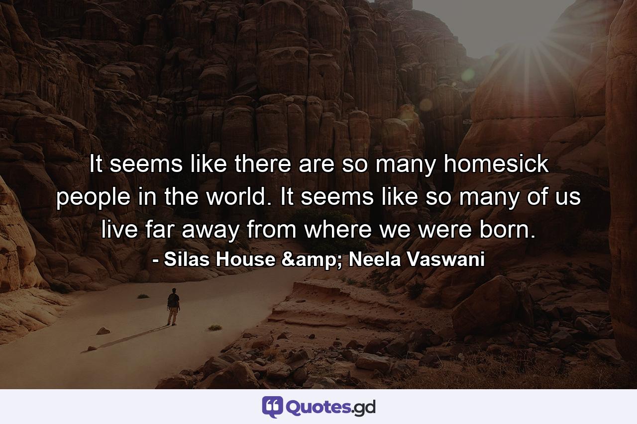 It seems like there are so many homesick people in the world. It seems like so many of us live far away from where we were born. - Quote by Silas House & Neela Vaswani