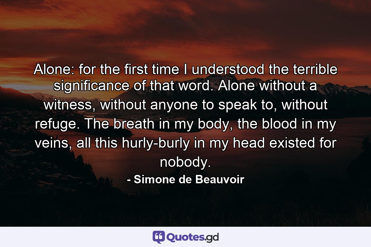 Alone: for the first time I understood the terrible significance of that word. Alone without a witness, without anyone to speak to, without refuge. The breath in my body, the blood in my veins, all this hurly-burly in my head existed for nobody. - Quote by Simone de Beauvoir