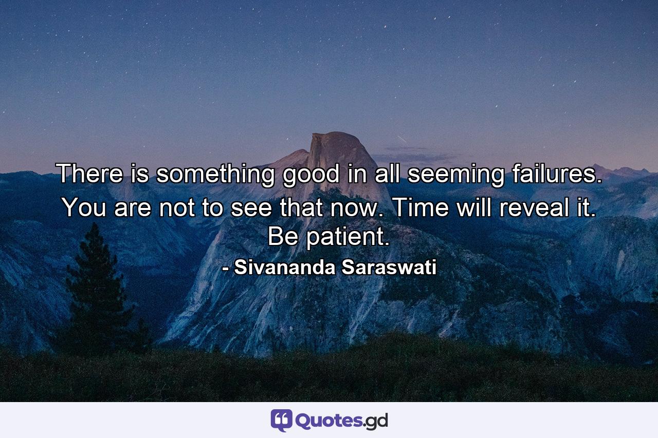 There is something good in all seeming failures. You are not to see that now. Time will reveal it. Be patient. - Quote by Sivananda Saraswati