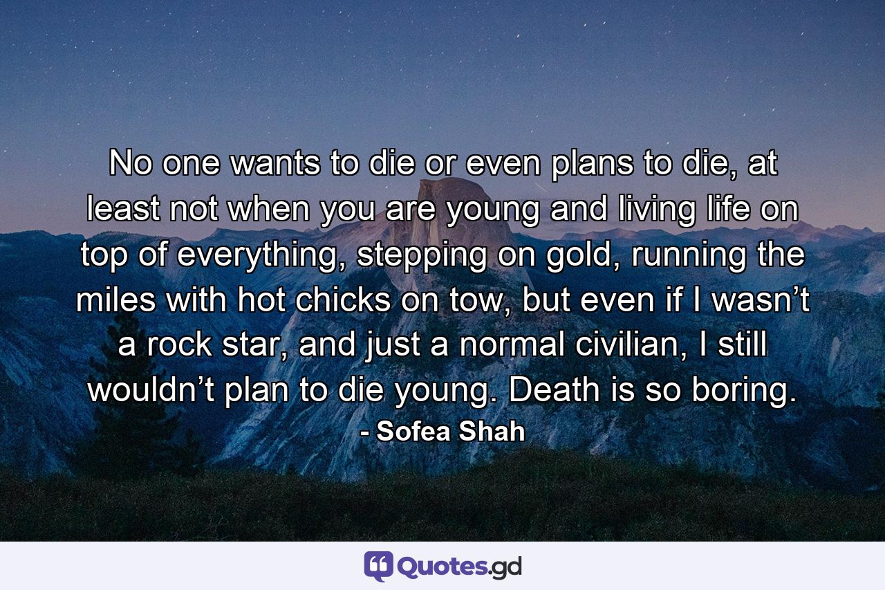 No one wants to die or even plans to die, at least not when you are young and living life on top of everything, stepping on gold, running the miles with hot chicks on tow, but even if I wasn’t a rock star, and just a normal civilian, I still wouldn’t plan to die young. Death is so boring. - Quote by Sofea Shah