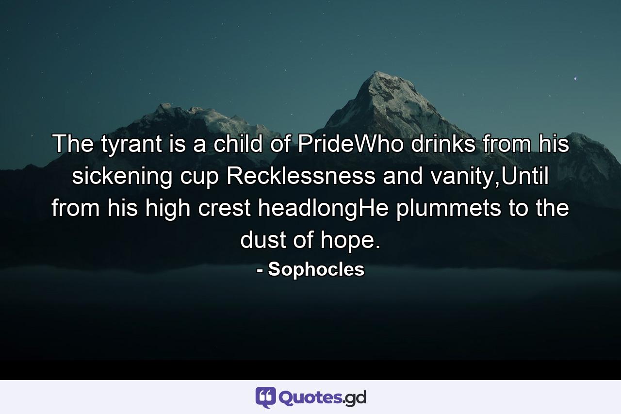 The tyrant is a child of PrideWho drinks from his sickening cup Recklessness and vanity,Until from his high crest headlongHe plummets to the dust of hope. - Quote by Sophocles