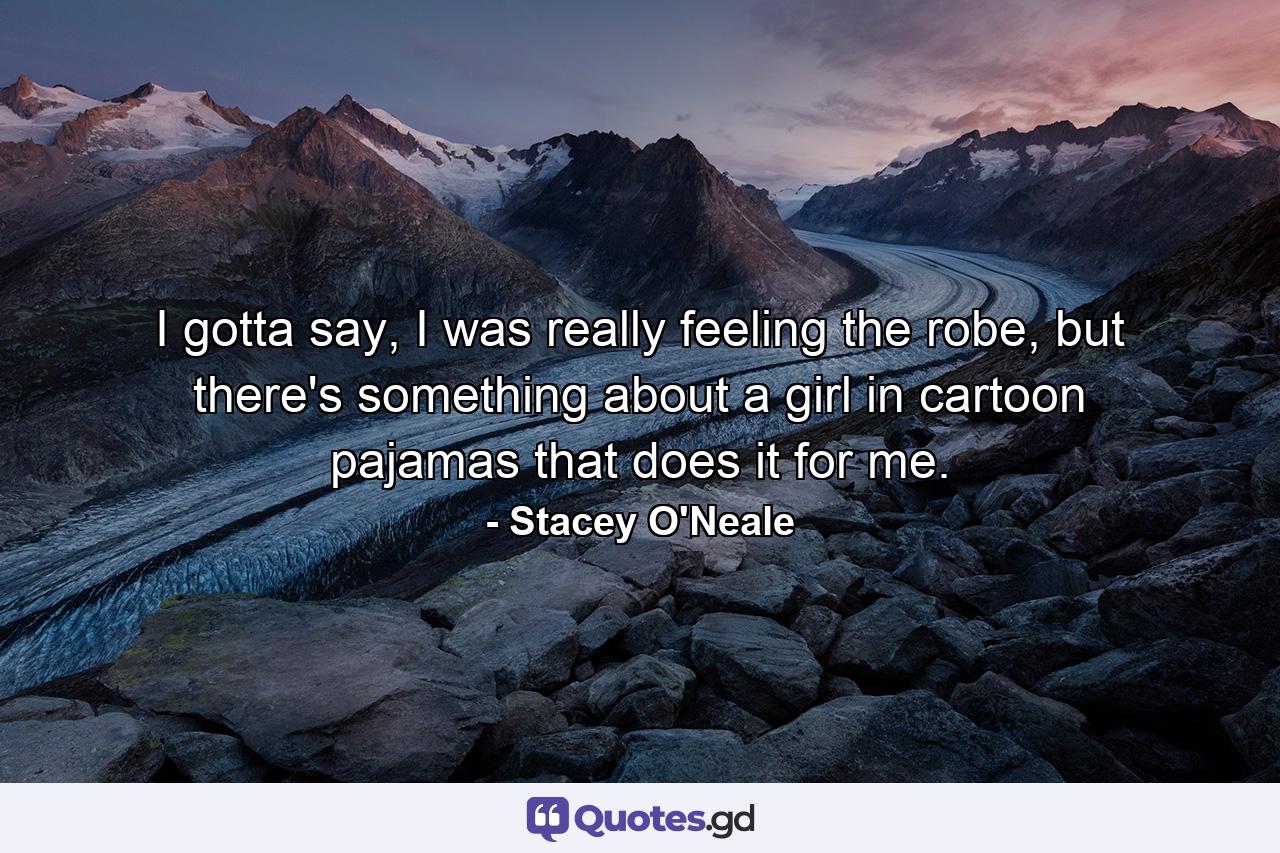 I gotta say, I was really feeling the robe, but there's something about a girl in cartoon pajamas that does it for me. - Quote by Stacey O'Neale