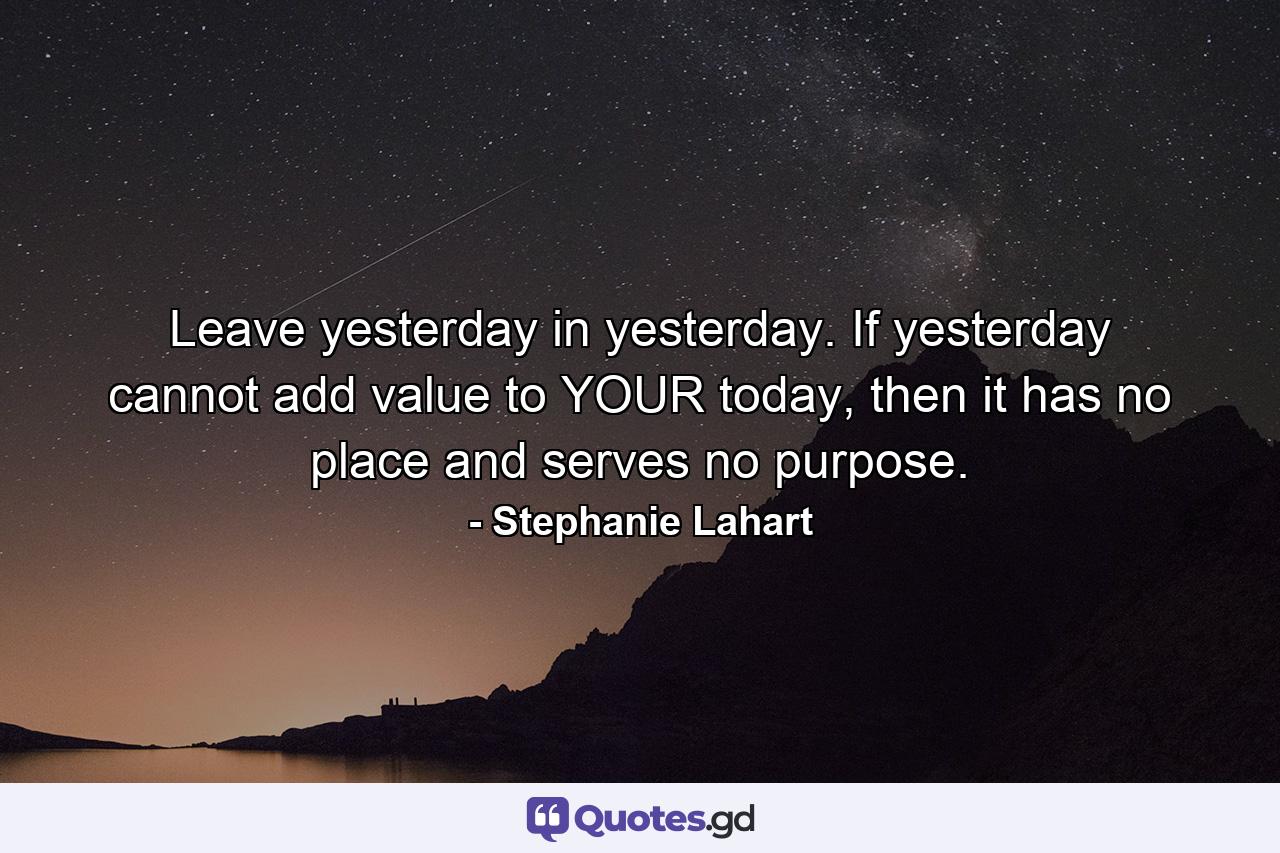 Leave yesterday in yesterday. If yesterday cannot add value to YOUR today, then it has no place and serves no purpose. - Quote by Stephanie Lahart